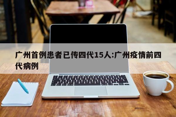 广州首例患者已传四代15人:广州疫情前四代病例