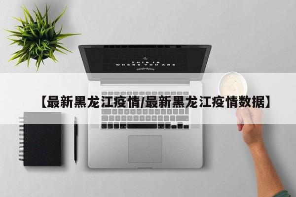 【最新黑龙江疫情/最新黑龙江疫情数据】